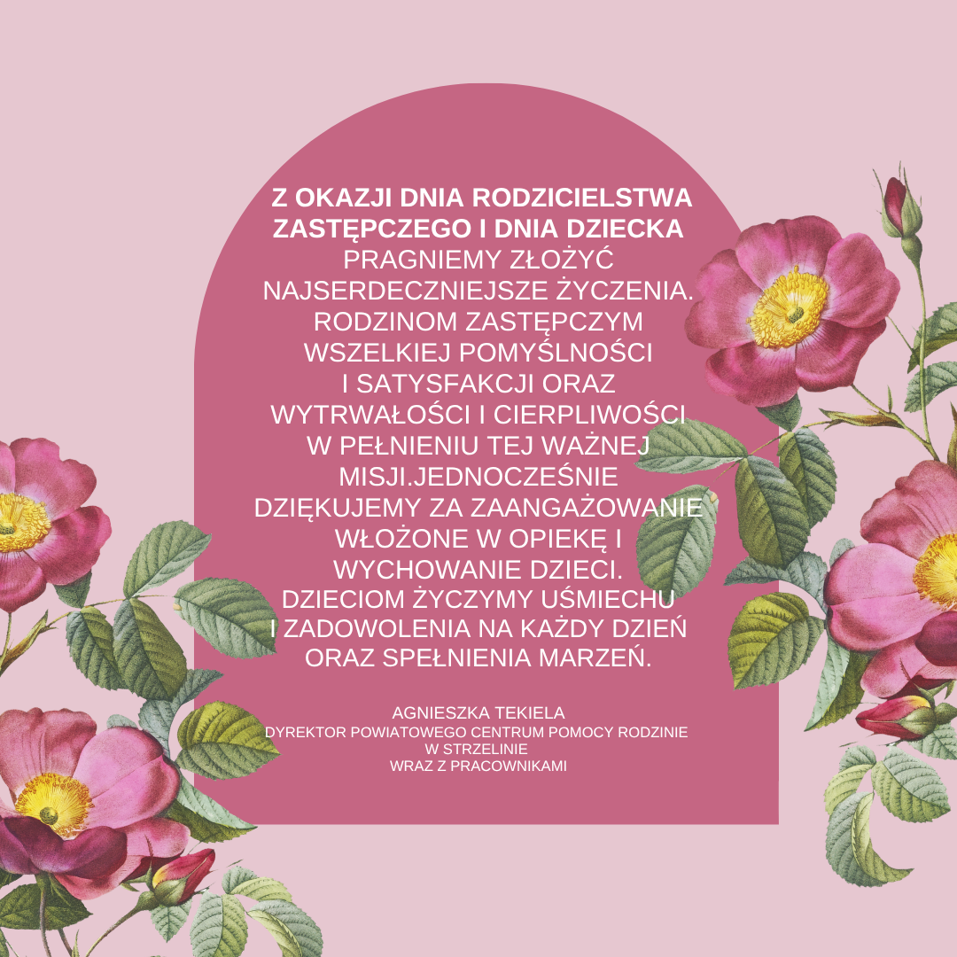 Na różowym tle pomiędzy kwiatami napis: Z okazji Dnia rodzicielstwa Zastępczego i Dnia Dziecka pragniemy złożyć najserdeczniejsze życzenia. Rodzinom zastępczym wszelkiej pomyślności i satysfakcji oraz wytrwałości i cierpliwości w pełnieniu tej ważnej misji. Jednocześnie dziękujemy za zaangażowanie włożone w opiekę i wychowanie dzieci. Dzieciom życzymy uśmiechu i zadowolenia na każdy dzień oraz spełnienia marzeń. Agnieszka Tekiela Dyrektor PCPR w Strzelinie wraz z pracownikami